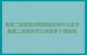 备案二级域名对网站建设有什么要求_备案二级域名可以关联多个网站吗