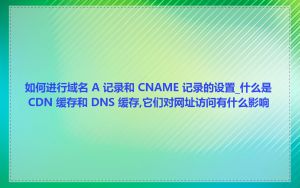 如何进行域名 A 记录和 CNAME 记录的设置_什么是 CDN 缓存和 DNS 缓存,它们对网址访问有什么影响