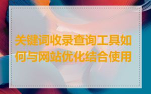 关键词收录查询工具如何与网站优化结合使用