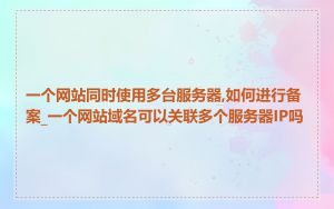 一个网站同时使用多台服务器,如何进行备案_一个网站域名可以关联多个服务器IP吗