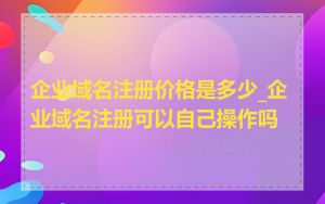 企业域名注册价格是多少_企业域名注册可以自己操作吗