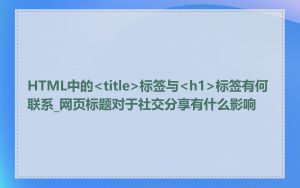 HTML中的<title>标签与<h1>标签有何联系_网页标题对于社交分享有什么影响