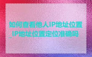 如何查看他人IP地址位置_IP地址位置定位准确吗