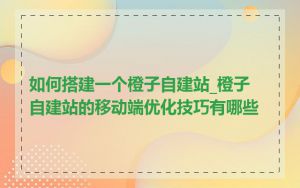 如何搭建一个橙子自建站_橙子自建站的移动端优化技巧有哪些