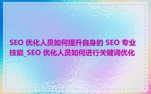 SEO 优化人员如何提升自身的 SEO 专业技能_SEO 优化人员如何进行关键词优化