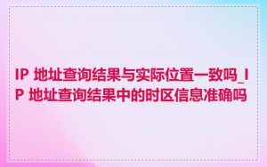 IP 地址查询结果与实际位置一致吗_IP 地址查询结果中的时区信息准确吗