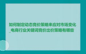 如何制定动态竞价策略来应对市场变化_电商行业关键词竞价出价策略有哪些