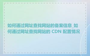 如何通过网址查找网站的备案信息_如何通过网址查找网站的 CDN 配置情况