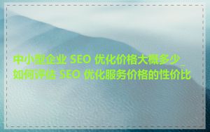 中小型企业 SEO 优化价格大概多少_如何评估 SEO 优化服务价格的性价比