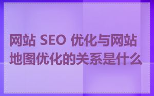 网站 SEO 优化与网站地图优化的关系是什么