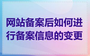 网站备案后如何进行备案信息的变更