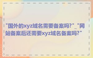 "国外的xyz域名需要备案吗?"_"网站备案后还需要xyz域名备案吗?"