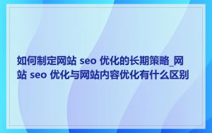 如何制定网站 seo 优化的长期策略_网站 seo 优化与网站内容优化有什么区别