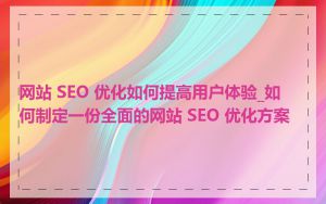 网站 SEO 优化如何提高用户体验_如何制定一份全面的网站 SEO 优化方案