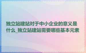 独立站建站对于中小企业的意义是什么_独立站建站需要哪些基本元素