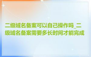 二级域名备案可以自己操作吗_二级域名备案需要多长时间才能完成