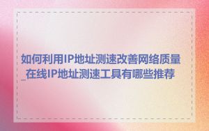 如何利用IP地址测速改善网络质量_在线IP地址测速工具有哪些推荐
