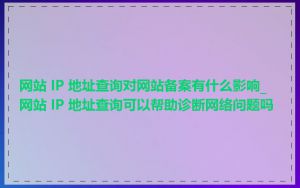 网站 IP 地址查询对网站备案有什么影响_网站 IP 地址查询可以帮助诊断网络问题吗