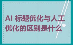 AI 标题优化与人工优化的区别是什么
