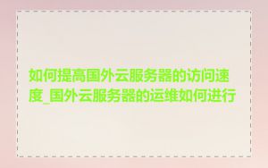 如何提高国外云服务器的访问速度_国外云服务器的运维如何进行