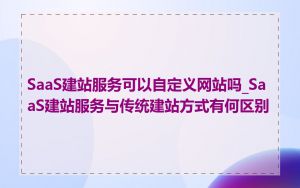 SaaS建站服务可以自定义网站吗_SaaS建站服务与传统建站方式有何区别