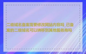 二级域名备案需要修改网站内容吗_已备案的二级域名可以转移到其他服务商吗