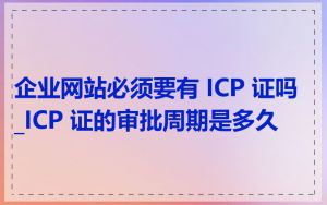 企业网站必须要有 ICP 证吗_ICP 证的审批周期是多久
