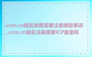 .com.cn域名续费需要注意哪些事项_.com.cn域名注册需要ICP备案吗