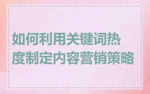 如何利用关键词热度制定内容营销策略
