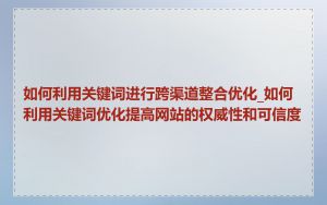 如何利用关键词进行跨渠道整合优化_如何利用关键词优化提高网站的权威性和可信度