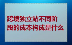跨境独立站不同阶段的成本构成是什么