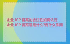 企业 ICP 备案的合法性如何认定_企业 ICP 备案号是什么?有什么作用