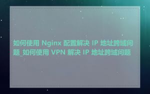 如何使用 Nginx 配置解决 IP 地址跨域问题_如何使用 VPN 解决 IP 地址跨域问题