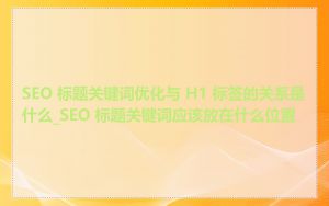 SEO 标题关键词优化与 H1 标签的关系是什么_SEO 标题关键词应该放在什么位置