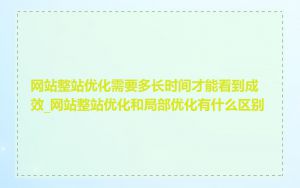 网站整站优化需要多长时间才能看到成效_网站整站优化和局部优化有什么区别