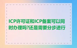 ICP许可证和ICP备案可以同时办理吗?还是需要分步进行