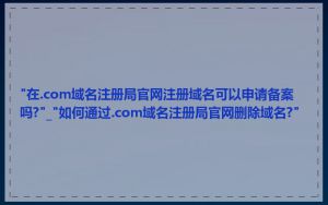 "在.com域名注册局官网注册域名可以申请备案吗?"_"如何通过.com域名注册局官网删除域名?"