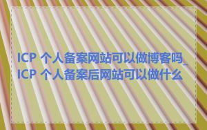 ICP 个人备案网站可以做博客吗_ICP 个人备案后网站可以做什么