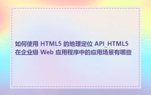 如何使用 HTML5 的地理定位 API_HTML5 在企业级 Web 应用程序中的应用场景有哪些