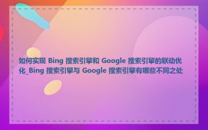 如何实现 Bing 搜索引擎和 Google 搜索引擎的联动优化_Bing 搜索引擎与 Google 搜索引擎有哪些不同之处