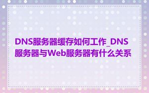 DNS服务器缓存如何工作_DNS服务器与Web服务器有什么关系