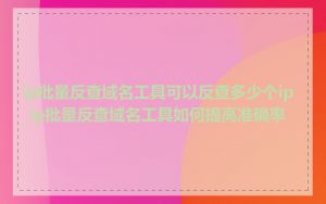 ip批量反查域名工具可以反查多少个ip_ip批量反查域名工具如何提高准确率