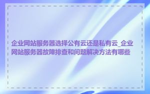 企业网站服务器选择公有云还是私有云_企业网站服务器故障排查和问题解决方法有哪些