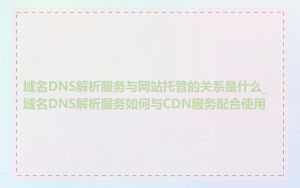 域名DNS解析服务与网站托管的关系是什么_域名DNS解析服务如何与CDN服务配合使用