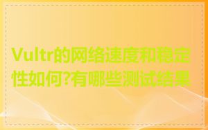 Vultr的网络速度和稳定性如何?有哪些测试结果