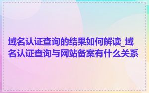域名认证查询的结果如何解读_域名认证查询与网站备案有什么关系