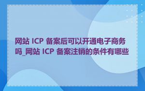 网站 ICP 备案后可以开通电子商务吗_网站 ICP 备案注销的条件有哪些