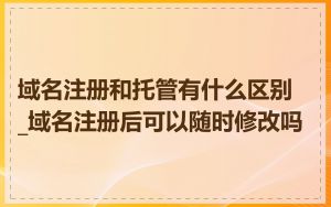 域名注册和托管有什么区别_域名注册后可以随时修改吗