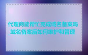代理商能帮忙完成域名备案吗_域名备案后如何维护和管理