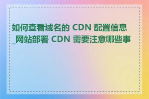如何查看域名的 CDN 配置信息_网站部署 CDN 需要注意哪些事项